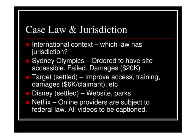 Case Law & Jurisdiction
International context – which law has
jurisdiction?
Sydney Olympics – Ordered to have site
accessible. Failed. Damages ($20K)
Target (settled) – Improve access, training,
damages ($6K/claimant), etc
Disney (settled) – Website, parks
Netflix – Online providers are subject to
federal law. All videos to be captioned.
