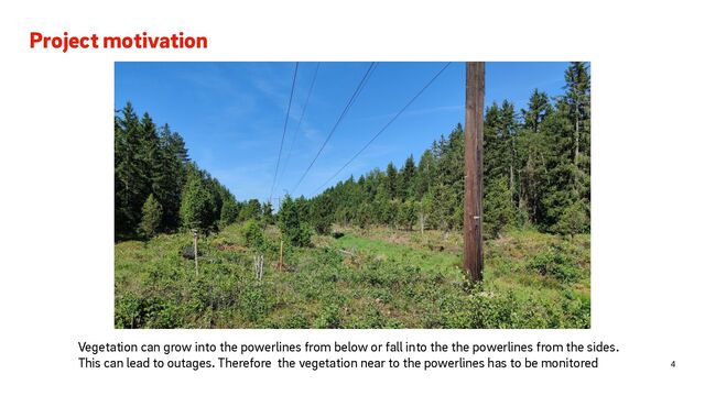 Project motivation
4
Vegetation can grow into the powerlines from below or fall into the the powerlines from the sides.
This can lead to outages. Therefore the vegetation near to the powerlines has to be monitored
