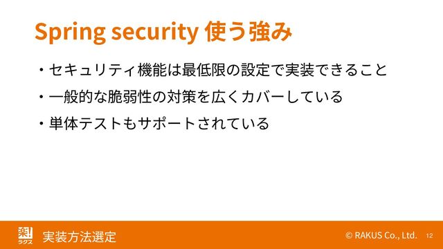 © RAKUS Co., Ltd. 12
実装方法選定
Spring security 使う強み
・セキュリティ機能は最低限の設定で実装できること
・一般的な脆弱性の対策を広くカバーしている
・単体テストもサポートされている
