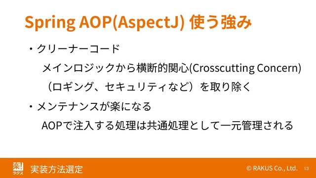 © RAKUS Co., Ltd. 13
実装方法選定
Spring AOP(AspectJ) 使う強み
・クリーナーコード
メインロジックから横断的関心(Crosscutting Concern)
（ロギング、セキュリティなど）を取り除く
・メンテナンスが楽になる
AOPで注入する処理は共通処理として一元管理される
