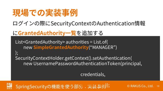 © RAKUS Co., Ltd. 19
SpringSecurityの機能を使う部分：実装事例
現場での実装事例
ログインの際にSecurityContextのAuthentication情報
にGrantedAuthority一覧を追加する
List authorities = List.of(
new SimpleGrantedAuthority(“MANAGER”)
);
SecurityContextHolder.getContext().setAuthentication(
new UsernamePasswordAuthenticationToken(principal,
credentials,
authorities));
