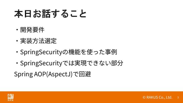 © RAKUS Co., Ltd. 3
本日お話すること
・開発要件
・実装方法選定
・SpringSecurityの機能を使った事例
・SpringSecurityでは実現できない部分
Spring AOP(AspectJ)で回避
