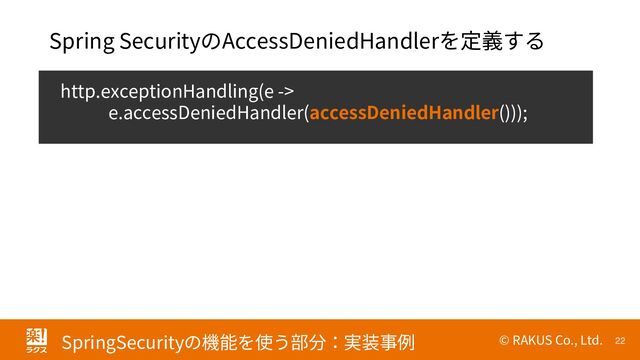 © RAKUS Co., Ltd. 22
SpringSecurityの機能を使う部分：実装事例
http.exceptionHandling(e ->
e.accessDeniedHandler(accessDeniedHandler()));
Spring SecurityのAccessDeniedHandlerを定義する
