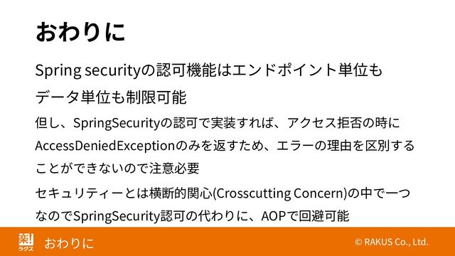 © RAKUS Co., Ltd.
おわりに
おわりに
Spring securityの認可機能はエンドポイント単位も
データ単位も制限可能
但し、SpringSecurityの認可で実装すれば、アクセス拒否の時に
AccessDeniedExceptionのみを返すため、エラーの理由を区別する
ことができないので注意必要
セキュリティーとは横断的関心(Crosscutting Concern)の中で一つ
なのでSpringSecurity認可の代わりに、AOPで回避可能
