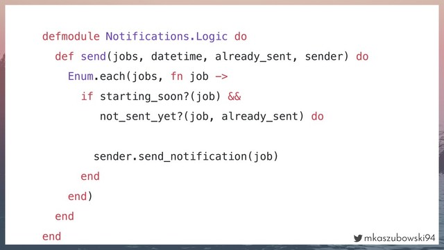mkaszubowski94
defmodule Notifications.Logic do
def send(jobs, datetime, already_sent, sender) do
Enum.each(jobs, fn job ->
if starting_soon?(job) &&
not_sent_yet?(job, already_sent) do
sender.send_notification(job)
end
end)
end
end

