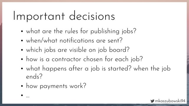 mkaszubowski94
Important decisions
• what are the rules for publishing jobs?
• when/what notiﬁcations are sent?
• which jobs are visible on job board?
• how is a contractor chosen for each job?
• what happens after a job is started? when the job
ends?
• how payments work?
• …
