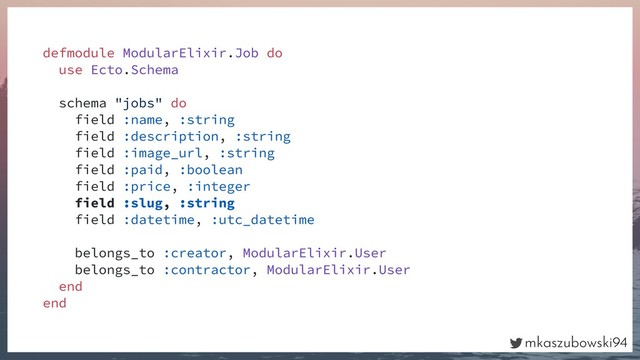 mkaszubowski94
defmodule ModularElixir.Job do
use Ecto.Schema
schema "jobs" do
field :name, :string
field :description, :string
field :image_url, :string
field :paid, :boolean
field :price, :integer
field :slug, :string
field :datetime, :utc_datetime
belongs_to :creator, ModularElixir.User
belongs_to :contractor, ModularElixir.User
end
end
