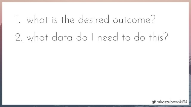 mkaszubowski94
1. what is the desired outcome?
2. what data do I need to do this?
