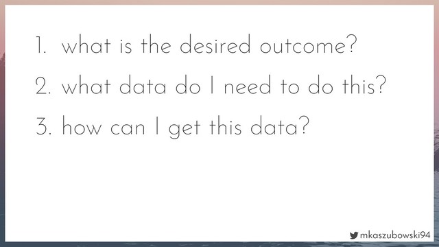 mkaszubowski94
1. what is the desired outcome?
2. what data do I need to do this?
3. how can I get this data?
