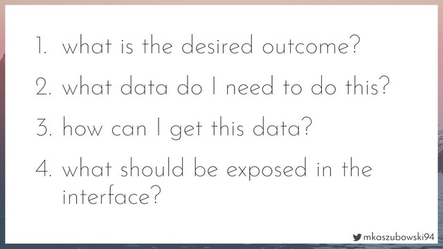 mkaszubowski94
1. what is the desired outcome?
2. what data do I need to do this?
3. how can I get this data?
4. what should be exposed in the
interface?
