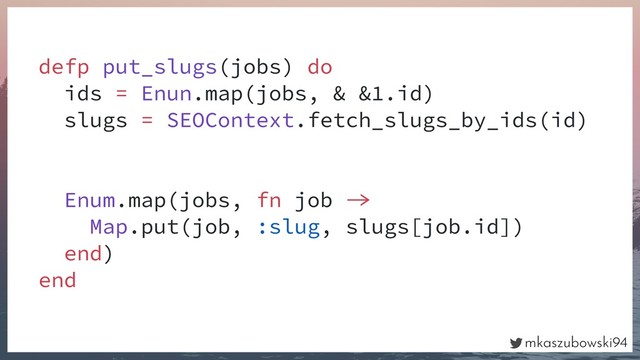 mkaszubowski94
defp put_slugs(jobs) do
ids = Enun.map(jobs, & &1.id)
slugs = SEOContext.fetch_slugs_by_ids(id)
Enum.map(jobs, fn job 
Map.put(job, :slug, slugs[job.id])
end)
end
