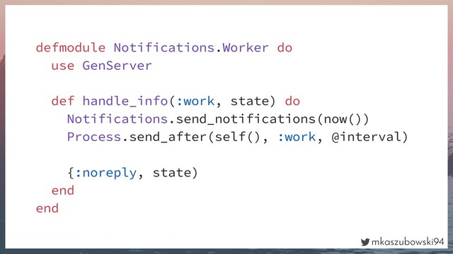 mkaszubowski94
defmodule Notifications.Worker do
use GenServer
def handle_info(:work, state) do
Notifications.send_notifications(now())
Process.send_after(self(), :work, @interval)
{:noreply, state)
end
end
