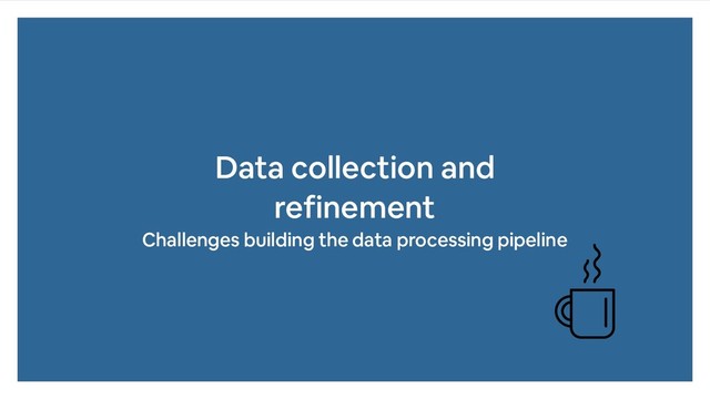 Data collection and
refinement
Challenges building the data processing pipeline
