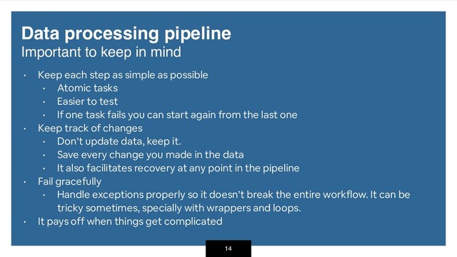 Data processing pipeline 
Important to keep in mind
• Keep each step as simple as possible
• Atomic tasks
• Easier to test
• If one task fails you can start again from the last one
• Keep track of changes
• Don’t update data, keep it.
• Save every change you made in the data
• It also facilitates recovery at any point in the pipeline
• Fail gracefully
• Handle exceptions properly so it doesn’t break the entire workflow. It can be
tricky sometimes, specially with wrappers and loops.
• It pays off when things get complicated
14
