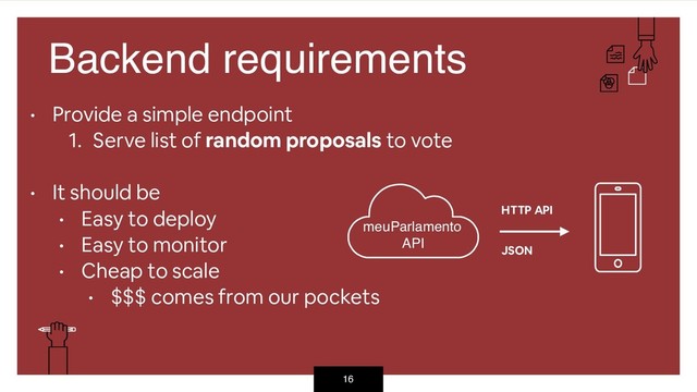 16
Backend requirements
• Provide a simple endpoint
1. Serve list of random proposals to vote  
• It should be
• Easy to deploy
• Easy to monitor
• Cheap to scale
• $$$ comes from our pockets
meuParlamento
API
HTTP API
JSON

