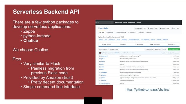 There are a few python packages to
develop serverless applications:
• Zappa
• python-lambda
• Chalice
We choose Chalice 
Pros
• Very similar to Flask
• Painless migration from
previous Flask code
• Provided by Amazon (trust)
• Pretty decent documentation
• Simple command line interface
https://github.com/aws/chalice/
Serverless Backend API 
