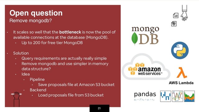 21
• It scales so well that the bottleneck is now the pool of
available connections at the database (MongoDB).
• Up to 200 for free tier MongoDB
• Solution
• Query requirements are actually really simple
• Remove mongodb and use simpler in memory
data structure?
• Idea
• Pipeline
• Save proposals file at Amazon S3 bucket
• Backend
• Load proposals file from S3 bucket
Open question 
Remove mongodb?
AWS Lambda
