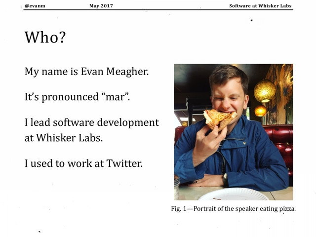 May 2017
@evanm Software at Whisker Labs
Who?
My name is Evan Meagher.
It’s pronounced “mar”.
I lead software development
at Whisker Labs.
I used to work at Twitter.
Fig. 1—Portrait of the speaker eating pizza.
