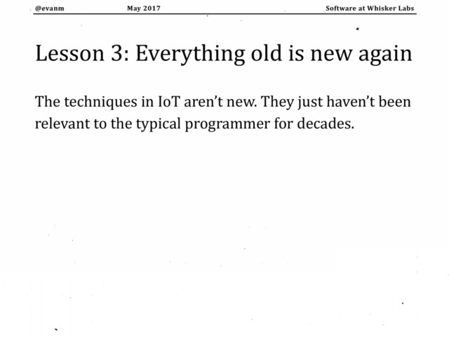 May 2017
@evanm Software at Whisker Labs
Lesson 3: Everything old is new again
The techniques in IoT aren’t new. They just haven’t been
relevant to the typical programmer for decades.
