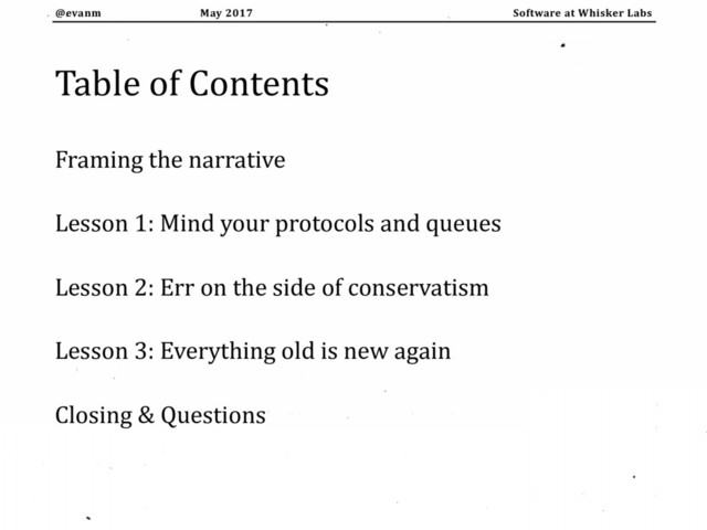 May 2017
@evanm Software at Whisker Labs
Table of Contents
Framing the narrative
Lesson 1: Mind your protocols and queues
Lesson 2: Err on the side of conservatism
Lesson 3: Everything old is new again
Closing & Questions
