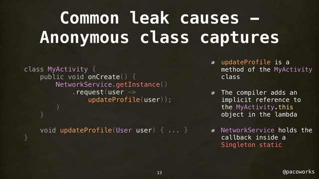 @pacoworks
Common leak causes -
Anonymous class captures
class MyActivity {
public void onCreate() {
NetworkService.getInstance()
.request(user ->
updateProfile(user));
)
}
void updateProfile(User user) { ... }
}
updateProfile is a
method of the MyActivity
class
The compiler adds an
implicit reference to
the MyActivity.this
object in the lambda
NetworkService holds the
callback inside a
Singleton static
13
