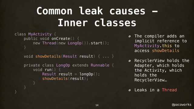 @pacoworks
Common leak causes -
Inner classes
class MyActivity {
public void onCreate() {
new Thread(new LongOp()).start();
}
void showDetails(Result result) { ... }
private class LongOp extends Runnable {
void run() {
Result result = longOp();
showDetails(result);
}
}
}
The compiler adds an
implicit reference to
MyActivity.this to
access showDetails
RecyclerView holds the
Adapter, which holds
the Activity, which
holds the
RecyclerView…
Leaks in a Thread
14
