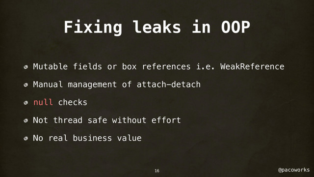 @pacoworks
Fixing leaks in OOP
Mutable fields or box references i.e. WeakReference
Manual management of attach-detach
null checks
Not thread safe without effort
No real business value
16

