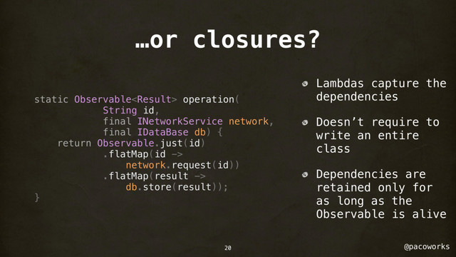 @pacoworks
…or closures?
static Observable operation(
String id,
final INetworkService network,
final IDataBase db) {
return Observable.just(id)
.flatMap(id ->
network.request(id))
.flatMap(result ->
db.store(result));
}
Lambdas capture the
dependencies
Doesn’t require to
write an entire
class
Dependencies are
retained only for
as long as the
Observable is alive
20
