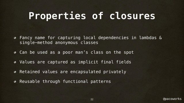 @pacoworks
Properties of closures
Fancy name for capturing local dependencies in lambdas &
single-method anonymous classes
Can be used as a poor man’s class on the spot
Values are captured as implicit final fields
Retained values are encapsulated privately
Reusable through functional patterns
22
