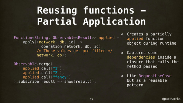 @pacoworks
Reusing functions -
Partial Application
Function> applied =
apply((network, db, id) ->
operation(network, db, id),
/* These values get pre-filled */
network, db);
Observable.merge(
applied.call("1"),
applied.call("2"),
applied.call("fancy")
).subscribe(result -> show(result));
Creates a partially
applied function
object during runtime
Captures some
dependencies inside a
closure that calls the
method passed
Like RequestUseCase
but as a reusable
pattern
23
