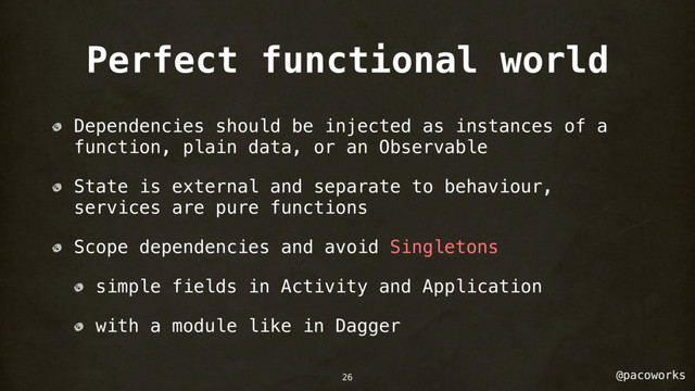 @pacoworks
Perfect functional world
Dependencies should be injected as instances of a
function, plain data, or an Observable
State is external and separate to behaviour,
services are pure functions
Scope dependencies and avoid Singletons
simple fields in Activity and Application
with a module like in Dagger
26
