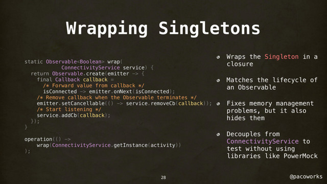 @pacoworks
Wrapping Singletons
static Observable wrap(
ConnectivityService service) {
return Observable.create(emitter -> {
final Callback callback =
/* Forward value from callback */
isConnected -> emitter.onNext(isConnected);
/* Remove callback when the Observable terminates */
emitter.setCancellable(() -> service.removeCb(callback));
/* Start listening */
service.addCb(callback);
});
}
operation(() ->
wrap(ConnectivityService.getInstance(activity))
);
Wraps the Singleton in a
closure
Matches the lifecycle of
an Observable
Fixes memory management
problems, but it also
hides them
Decouples from
ConnectivityService to
test without using
libraries like PowerMock
28

