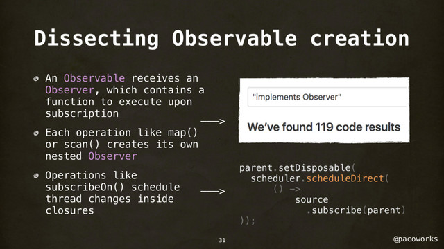 @pacoworks
Dissecting Observable creation
An Observable receives an
Observer, which contains a
function to execute upon
subscription
Each operation like map()
or scan() creates its own
nested Observer
Operations like
subscribeOn() schedule
thread changes inside
closures
parent.setDisposable(
scheduler.scheduleDirect(
() ->
source
.subscribe(parent)
));
———>
———>
31

