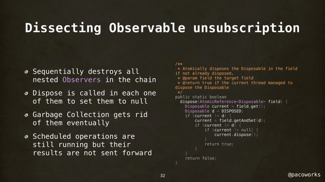 @pacoworks
Dissecting Observable unsubscription
Sequentially destroys all
nested Observers in the chain
Dispose is called in each one
of them to set them to null
Garbage Collection gets rid
of them eventually
Scheduled operations are
still running but their
results are not sent forward
/**
* Atomically disposes the Disposable in the field
if not already disposed.
* @param field the target field
* @return true if the current thread managed to
dispose the Disposable
*/
public static boolean
dispose(AtomicReference field) {
Disposable current = field.get();
Disposable d = DISPOSED;
if (current != d) {
current = field.getAndSet(d);
if (current != d) {
if (current != null) {
current.dispose();
}
return true;
}
}
return false;
}
32
