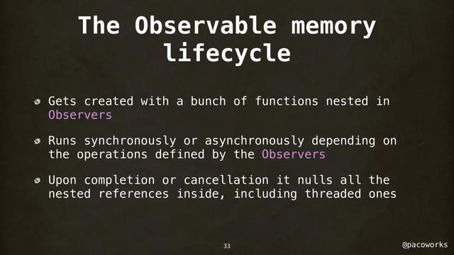 @pacoworks
The Observable memory
lifecycle
Gets created with a bunch of functions nested in
Observers
Runs synchronously or asynchronously depending on
the operations defined by the Observers
Upon completion or cancellation it nulls all the
nested references inside, including threaded ones
33
