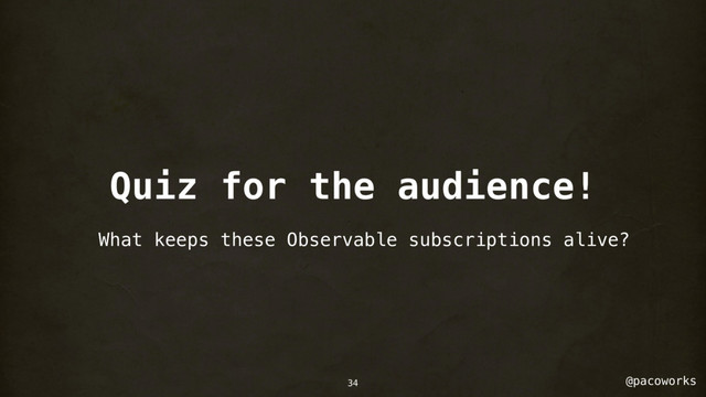 @pacoworks
Quiz for the audience!
What keeps these Observable subscriptions alive?
34
