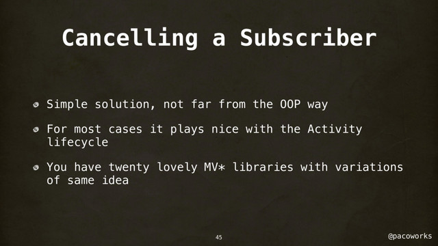 @pacoworks
Cancelling a Subscriber
Simple solution, not far from the OOP way
For most cases it plays nice with the Activity
lifecycle
You have twenty lovely MV* libraries with variations
of same idea
45
