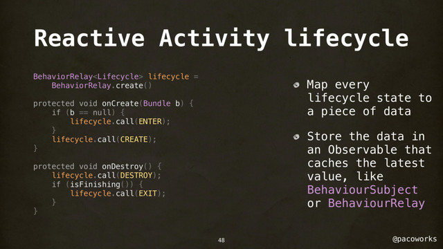 @pacoworks
Reactive Activity lifecycle
BehaviorRelay lifecycle =
BehaviorRelay.create()
protected void onCreate(Bundle b) {
if (b == null) {
lifecycle.call(ENTER);
}
lifecycle.call(CREATE);
}
protected void onDestroy() {
lifecycle.call(DESTROY);
if (isFinishing()) {
lifecycle.call(EXIT);
}
}
Map every
lifecycle state to
a piece of data
Store the data in
an Observable that
caches the latest
value, like
BehaviourSubject
or BehaviourRelay
48
