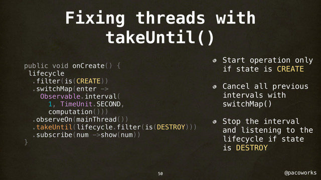 @pacoworks
Fixing threads with
takeUntil()
public void onCreate() {
lifecycle
.filter(is(CREATE))
.switchMap(enter ->
Observable.interval(
1, TimeUnit.SECOND,
computation()))
.observeOn(mainThread())
.takeUntil(lifecycle.filter(is(DESTROY)))
.subscribe(num ->show(num))
}
Start operation only
if state is CREATE
Cancel all previous
intervals with
switchMap()
Stop the interval
and listening to the
lifecycle if state
is DESTROY
50
