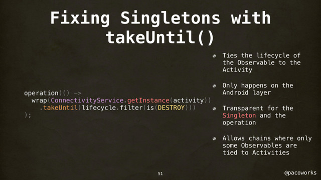 @pacoworks
Fixing Singletons with
takeUntil()
operation(() ->
wrap(ConnectivityService.getInstance(activity))
.takeUntil(lifecycle.filter(is(DESTROY)))
);
Ties the lifecycle of
the Observable to the
Activity
Only happens on the
Android layer
Transparent for the
Singleton and the
operation
Allows chains where only
some Observables are
tied to Activities
51
