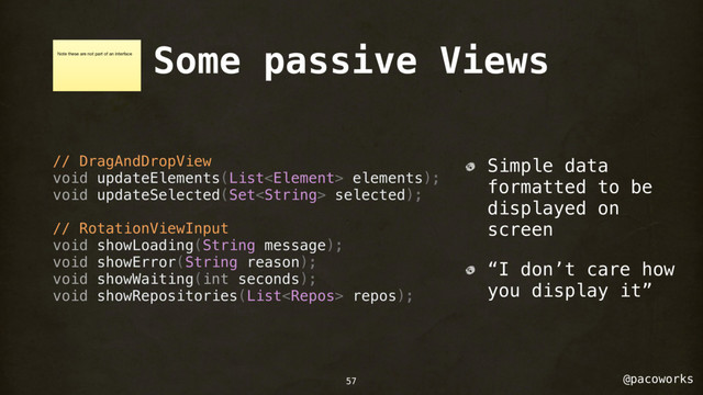 @pacoworks
Some passive Views
// DragAndDropView
void updateElements(List elements);
void updateSelected(Set selected);
// RotationViewInput
void showLoading(String message);
void showError(String reason);
void showWaiting(int seconds);
void showRepositories(List repos);
Simple data
formatted to be
displayed on
screen
“I don’t care how
you display it”
Note these are not part of an interface
57
