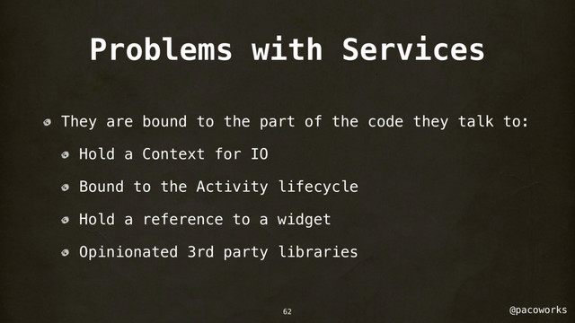 @pacoworks
Problems with Services
They are bound to the part of the code they talk to:
Hold a Context for IO
Bound to the Activity lifecycle
Hold a reference to a widget
Opinionated 3rd party libraries
62
