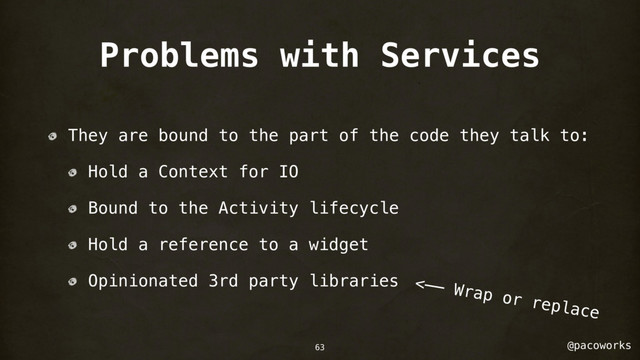 @pacoworks
Problems with Services
They are bound to the part of the code they talk to:
Hold a Context for IO
Bound to the Activity lifecycle
Hold a reference to a widget
Opinionated 3rd party libraries <—— Wrap or replace
63
