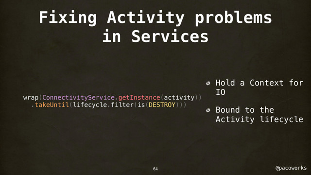 @pacoworks
Fixing Activity problems
in Services
wrap(ConnectivityService.getInstance(activity))
.takeUntil(lifecycle.filter(is(DESTROY)))
Hold a Context for
IO
Bound to the
Activity lifecycle
64
