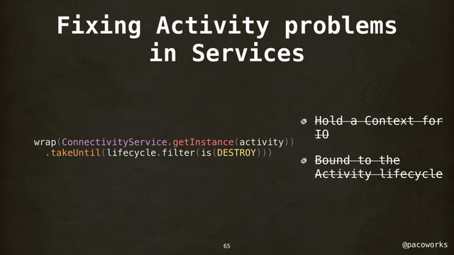 @pacoworks
Fixing Activity problems
in Services
wrap(ConnectivityService.getInstance(activity))
.takeUntil(lifecycle.filter(is(DESTROY)))
Hold a Context for
IO
Bound to the
Activity lifecycle
65
