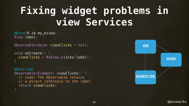 @pacoworks
Fixing widget problems in
view Services
@Bind(R.id.my_bview)
View label;
Observable viewClicks = null;
void onCreate() {
viewClicks = RxView.clicks(label);
}
@Override
Observable viewClicks() {
// Leak! The Observable retains
// a direct reference to the label
return viewClicks;
}
VIEW
RXVIEW
BUSINESS LOGIC
67
