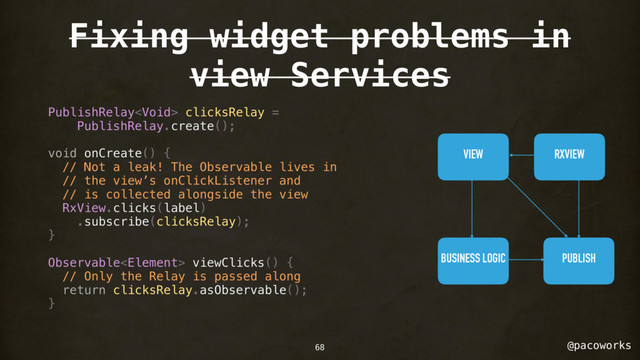 @pacoworks
Fixing widget problems in
view Services
PublishRelay clicksRelay =
PublishRelay.create();
void onCreate() {
// Not a leak! The Observable lives in
// the view’s onClickListener and
// is collected alongside the view
RxView.clicks(label)
.subscribe(clicksRelay);
}
Observable viewClicks() {
// Only the Relay is passed along
return clicksRelay.asObservable();
}
VIEW RXVIEW
BUSINESS LOGIC PUBLISH
68
