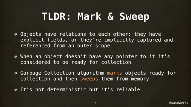 @pacoworks
TLDR: Mark & Sweep
Objects have relations to each other: they have
explicit fields, or they’re implicitly captured and
referenced from an outer scope
When an object doesn’t have any pointer to it it’s
considered to be ready for collection
Garbage Collection algorithm marks objects ready for
collection and then sweeps them from memory
It’s not deterministic but it’s reliable
8
