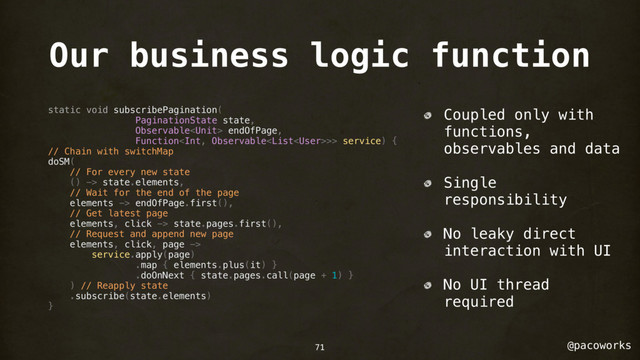 @pacoworks
Our business logic function
static void subscribePagination(
PaginationState state,
Observable endOfPage,
Function>> service) {
// Chain with switchMap
doSM(
// For every new state
() -> state.elements,
// Wait for the end of the page
elements -> endOfPage.first(),
// Get latest page
elements, click -> state.pages.first(),
// Request and append new page
elements, click, page ->
service.apply(page)
.map { elements.plus(it) }
.doOnNext { state.pages.call(page + 1) }
) // Reapply state
.subscribe(state.elements)
}
Coupled only with
functions,
observables and data
Single
responsibility
No leaky direct
interaction with UI
No UI thread
required
71
