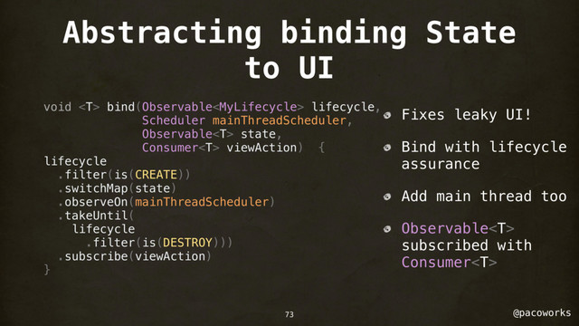 @pacoworks
Abstracting binding State
to UI
void  bind(Observable lifecycle,
Scheduler mainThreadScheduler,
Observable state,
Consumer viewAction) {
lifecycle
.filter(is(CREATE))
.switchMap(state)
.observeOn(mainThreadScheduler)
.takeUntil(
lifecycle
.filter(is(DESTROY)))
.subscribe(viewAction)
}
Fixes leaky UI!
Bind with lifecycle
assurance
Add main thread too
Observable
subscribed with
Consumer
73
